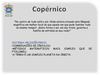 “No centro de tudo está o sol. Onde estaria situado esta lâmpada
magnífica em melhor local do que aquele em que pode iluminar tudo
  ao mesmo tempo?...desta forma o sol, em seu trono, governa a
               família de estrelas ao seu redor”



SISTEMA HELIOCÊNTRICO:
•COMBINAÇÕES DE CÍRCULOS;
•MÉTODOS     MATEMÁTICOS    MAIS   SIMPLES             QUE     DE
PTOLOMEU;
•A TERRA É UM SIMPLES PLANETA NA ÓRBITA.
 