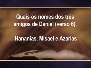 Quais os nomes dos três amigos de Daniel (verso 6).   Hananias, Misael e Azarias 