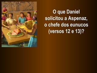 O que Daniel solicitou a Aspenaz, o chefe dos eunucos (versos 12 e 13)? 