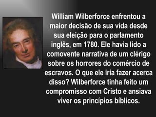William Wilberforce enfrentou a maior decisão de sua vida desde sua eleição para o parlamento inglês, em 1780. Ele havia lido a comovente narrativa de um clérigo sobre os horrores do comércio de escravos. O que ele iria fazer acerca disso? Wilberforce tinha feito um compromisso com Cristo e ansiava viver os princípios bíblicos. 