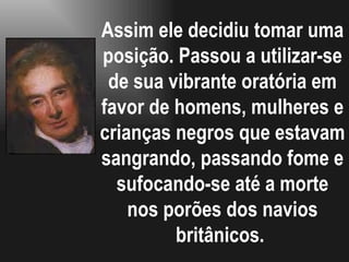 Assim ele decidiu tomar uma posição. Passou a utilizar-se de sua vibrante oratória em favor de homens, mulheres e crianças negros que estavam sangrando, passando fome e sufocando-se até a morte nos porões dos navios britânicos.  
