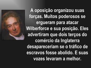 A oposição organizou suas forças. Muitos poderosos se ergueram para atacar Wilberforce e sua posição. Eles advertiram que dois terços do comércio da Inglaterra desapareceriam se o tráfico de escravos fosse abolido. E suas vozes levaram a melhor. 