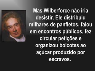 Mas Wilberforce não iria desistir. Ele distribuiu milhares de panfletos, falou em encontros públicos, fez circular petições e organizou boicotes ao açúcar produzido por escravos.  