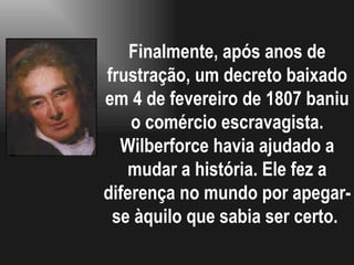 Finalmente, após anos de frustração, um decreto baixado em 4 de fevereiro de 1807 baniu o comércio escravagista. Wilberforce havia ajudado a mudar a história. Ele fez a diferença no mundo por apegar-se àquilo que sabia ser certo.  