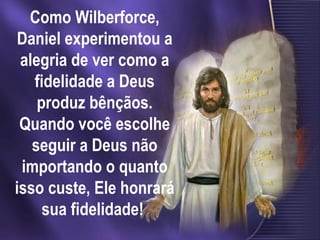 Como Wilberforce, Daniel experimentou a alegria de ver como a fidelidade a Deus produz bênçãos. Quando você escolhe seguir a Deus não importando o quanto isso custe, Ele honrará sua fidelidade!  