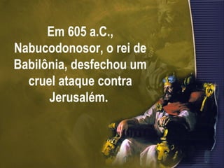 Em 605 a.C., Nabucodonosor, o rei de Babilônia, desfechou um cruel ataque contra Jerusalém.  