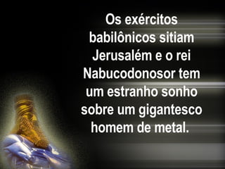 Os exércitos babilônicos sitiam Jerusalém e o rei Nabucodonosor tem um estranho sonho sobre um gigantesco homem de metal.   
