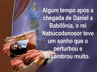 Algum tempo após a chegada de Daniel a Babilônia, o rei Nabucodonosor teve um sonho que o perturbou e assombrou muito.   