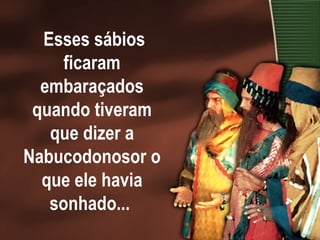Esses sábios ficaram embaraçados quando tiveram que dizer a Nabucodonosor o que ele havia sonhado...  