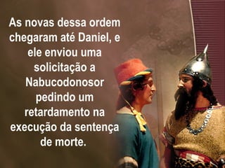As novas dessa ordem chegaram até Daniel, e ele enviou uma solicitação a Nabucodonosor pedindo um retardamento na execução da sentença de morte.  