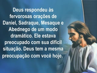 Deus respondeu às fervorosas orações de Daniel, Sadraque, Mesaque e Abednego de um modo dramático. Ele estava preocupado com sua difícil situação. Deus tem a mesma preocupação com você hoje.   
