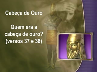 Cabeça de Ouro Quem era a cabeça de ouro? (versos 37 e 38) 
