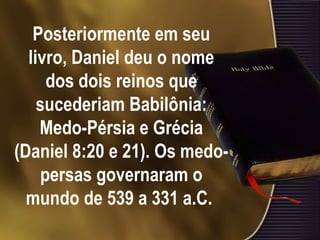 Posteriormente em seu livro, Daniel deu o nome dos dois reinos que sucederiam Babilônia: Medo-Pérsia e Grécia (Daniel 8:20 e 21). Os medo-persas governaram o mundo de 539 a 331 a.C.   