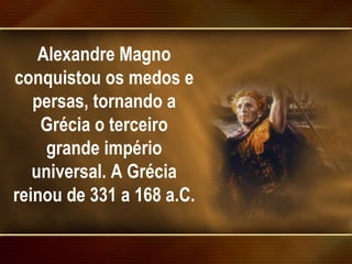 Alexandre Magno conquistou os medos e persas, tornando a Grécia o terceiro grande império universal. A Grécia reinou de 331 a 168 a.C.  