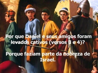 Por que Daniel e seus amigos foram levados cativos (versos 3 e 4)? Porque faziam parte da nobreza de Israel. 