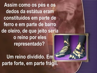 Assim como os pés e os dedos da estátua eram constituídos em parte de ferro e em parte de barro de oleiro, de que jeito seria o reino por eles representado?  Um reino dividido. Em parte forte, em parte frágil. 