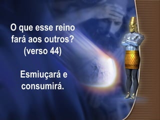 O que esse reino fará aos outros? (verso 44)  Esmiuçará e consumirá. 