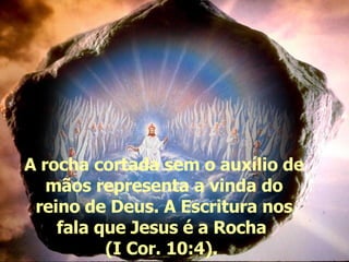 A rocha cortada sem o auxílio de mãos representa a vinda do reino de Deus. A Escritura nos fala que Jesus é a Rocha  (I Cor. 10:4).  