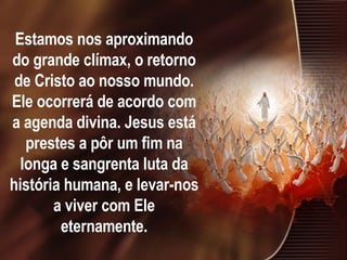Estamos nos aproximando do grande clímax, o retorno de Cristo ao nosso mundo. Ele ocorrerá de acordo com a agenda divina. Jesus está prestes a pôr um fim na longa e sangrenta luta da história humana, e levar-nos a viver com Ele eternamente. 