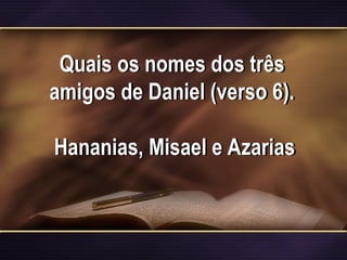 Quais os nomes dos três
amigos de Daniel (verso 6).
Hananias, Misael e Azarias
 