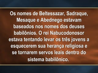 Os nomes de Beltessazar, Sadraque,
Mesaque e Abednego estavam
baseados nos nomes dos deuses
babilônios. O rei Nabucodonosor
estava tentando levar os três jovens a
esquecerem sua herança religiosa e
se tornarem servos leais dentro do
sistema babilônico.
 