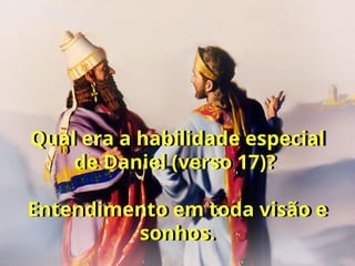 Qual era a habilidade especial
de Daniel (verso 17)?
Entendimento em toda visão e
sonhos.
 