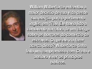 William Wilberforce enfrentou a
maior decisão de sua vida desde
sua eleição para o parlamento
inglês, em 1780. Ele havia lido a
comovente narrativa de um clérigo
sobre os horrores do comércio de
escravos. O que ele iria fazer
acerca disso? Wilberforce tinha
feito um compromisso com Cristo e
ansiava viver os princípios
bíblicos.
 