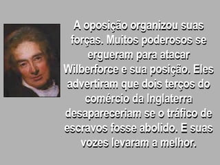 A oposição organizou suas
forças. Muitos poderosos se
ergueram para atacar
Wilberforce e sua posição. Eles
advertiram que dois terços do
comércio da Inglaterra
desapareceriam se o tráfico de
escravos fosse abolido. E suas
vozes levaram a melhor.
 