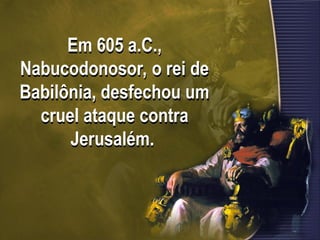 Em 605 a.C.,
Nabucodonosor, o rei de
Babilônia, desfechou um
cruel ataque contra
Jerusalém.
 