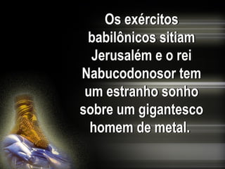 Os exércitos
babilônicos sitiam
Jerusalém e o rei
Nabucodonosor tem
um estranho sonho
sobre um gigantesco
homem de metal.
 