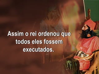 Assim o rei ordenou que
todos eles fossem
executados.
 