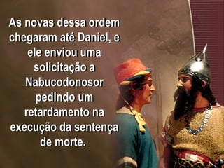 As novas dessa ordem
chegaram até Daniel, e
ele enviou uma
solicitação a
Nabucodonosor
pedindo um
retardamento na
execução da sentença
de morte.
 