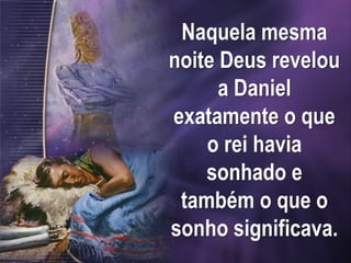 Naquela mesma
noite Deus revelou
a Daniel
exatamente o que
o rei havia
sonhado e
também o que o
sonho significava.
 