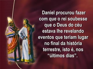 Daniel procurou fazer
com que o rei soubesse
que o Deus do céu
estava lhe revelando
eventos que teriam lugar
no final da história
terrestre, isto é, nos
“últimos dias”.
 