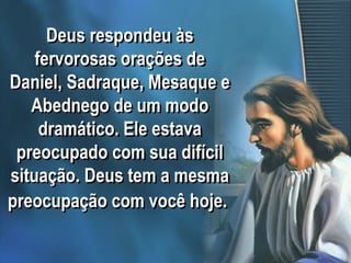 Deus respondeu às
fervorosas orações de
Daniel, Sadraque, Mesaque e
Abednego de um modo
dramático. Ele estava
preocupado com sua difícil
situação. Deus tem a mesma
preocupação com você hoje.
 