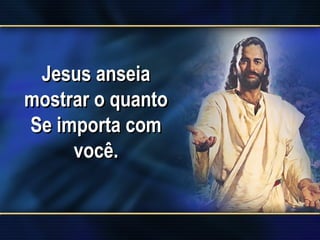 Jesus anseia
mostrar o quanto
Se importa com
você.
 