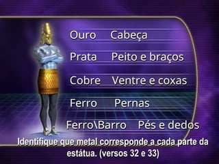 Identifique que metal corresponde a cada parte da
estátua. (versos 32 e 33)
Ouro Cabeça
Prata Peito e braços
Cobre Ventre e coxas
Ferro Pernas
FerroBarro Pés e dedos
 