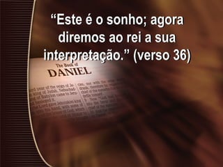 “Este é o sonho; agora
diremos ao rei a sua
interpretação.” (verso 36)
 