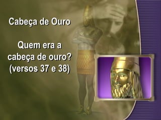 Cabeça de Ouro
Quem era a
cabeça de ouro?
(versos 37 e 38)
 