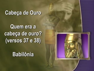 Cabeça de Ouro
Quem era a
cabeça de ouro?
(versos 37 e 38)
Babilônia
 