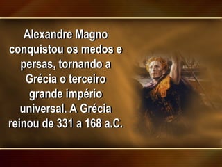 Alexandre Magno
conquistou os medos e
persas, tornando a
Grécia o terceiro
grande império
universal. A Grécia
reinou de 331 a 168 a.C.
 