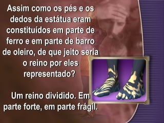 Assim como os pés e os
dedos da estátua eram
constituídos em parte de
ferro e em parte de barro
de oleiro, de que jeito seria
o reino por eles
representado?
Um reino dividido. Em
parte forte, em parte frágil.
 