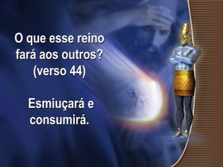 O que esse reino
fará aos outros?
(verso 44)
Esmiuçará e
consumirá.
 