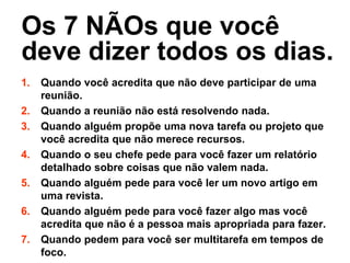 Os 7 NÃOs que você
deve dizer todos os dias.
1.   Quando você acredita que não deve participar de uma
     reunião.
2.   Quando a reunião não está resolvendo nada.
3.   Quando alguém propõe uma nova tarefa ou projeto que
     você acredita que não merece recursos.
4.   Quando o seu chefe pede para você fazer um relatório
     detalhado sobre coisas que não valem nada.
5.   Quando alguém pede para você ler um novo artigo em
     uma revista.
6.   Quando alguém pede para você fazer algo mas você
     acredita que não é a pessoa mais apropriada para fazer.
7.   Quando pedem para você ser multitarefa em tempos de
     foco.
 