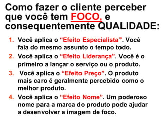 Como fazer o cliente perceber
que você tem FOCO, e
consequentemente QUALIDADE:
1. Você aplica o “Efeito Especialista”. Você
   fala do mesmo assunto o tempo todo.
2. Você aplica o “Efeito Liderança”. Você é o
   primeiro a lançar o serviço ou o produto.
3. Você aplica o “Efeito Preço”. O produto
   mais caro é geralmente percebido como o
   melhor produto.
4. Você aplica o “Efeito Nome”. Um poderoso
   nome para a marca do produto pode ajudar
   a desenvolver a imagem de foco.
 
