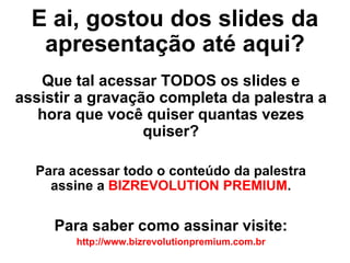 E ai, gostou dos slides da
   apresentação até aqui?
   Que tal acessar TODOS os slides e
assistir a gravação completa da palestra a
   hora que você quiser quantas vezes
                  quiser?

  Para acessar todo o conteúdo da palestra
    assine a BIZREVOLUTION PREMIUM.

     Para saber como assinar visite:
        http://www.bizrevolutionpremium.com.br
 