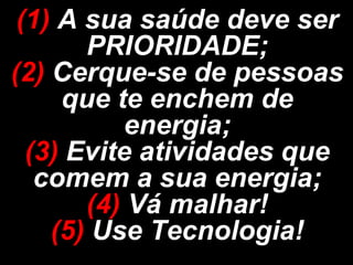 (1) A sua saúde deve ser
       PRIORIDADE;
(2) Cerque-se de pessoas
     que te enchem de
          energia;
  (3) Evite atividades que
   comem a sua energia;
       (4) Vá malhar!
    (5) Use Tecnologia!
 