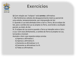 1) Com relação aos "eclipses" está correta a afirmativa:
I. São fenômenos celestes de desaparecimento total ou parcial de
uma estrela, temporariamente, por interposição do Sol.
II. Quando a Lua está alinhada entre o Sol e a Terra, dá-se eclipse do
Sol, pois a sombra da Lua se projeta na Terra, ocorrendo a ocultação
parcial, ou total, do Sol.
III. O eclipse da Lua ocorre quando a Terra se interpõe entre o Sol e
a Lua. Com esse alinhamento, a sombra da Terra se projeta na Lua,
tornando-a invisível.
Assinale o item cuja resposta esteja correta:
     a) Apenas a afirmativa I.
     b) Apenas a afirmativa II.
     c) Somente as afirmativas I e II.
     d) Somente as afirmativas II e III.
     e) Todas as afirmativas.
 