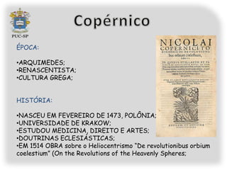 ÉPOCA:

•ARQUIMEDES;
•RENASCENTISTA;
•CULTURA GREGA;


HISTÓRIA:

•NASCEU EM FEVEREIRO DE 1473, POLÔNIA;
•UNIVERSIDADE DE KRAKOW;
•ESTUDOU MEDICINA, DIREITO E ARTES;
•DOUTRINAS ECLESIÁSTICAS;
•EM 1514 OBRA sobre o Heliocentrismo “De revolutionibus orbium
coelestium” (On the Revolutions of the Heavenly Spheres;
 