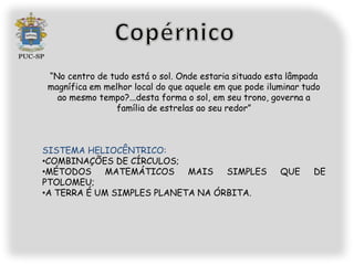 “No centro de tudo está o sol. Onde estaria situado esta lâmpada
magnífica em melhor local do que aquele em que pode iluminar tudo
  ao mesmo tempo?...desta forma o sol, em seu trono, governa a
                família de estrelas ao seu redor”



SISTEMA HELIOCÊNTRICO:
•COMBINAÇÕES DE CÍRCULOS;
•MÉTODOS     MATEMÁTICOS    MAIS   SIMPLES             QUE     DE
PTOLOMEU;
•A TERRA É UM SIMPLES PLANETA NA ÓRBITA.
 